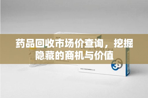 南通药品回收市场价查询，挖掘隐藏的商机与价值