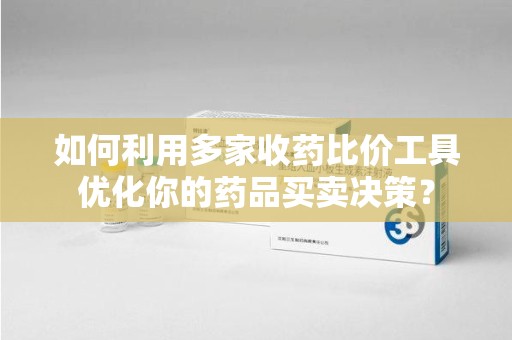 南通如何利用多家收药比价工具优化你的药品买卖决策？