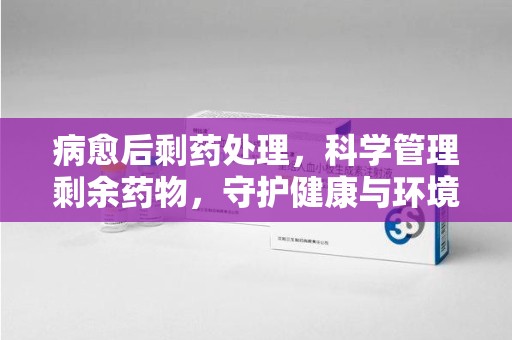 南通病愈后剩药处理，科学管理剩余药物，守护健康与环境