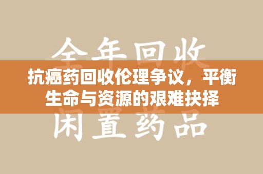 南通抗癌药回收伦理争议，平衡生命与资源的艰难抉择