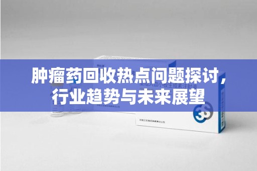 南通肿瘤药回收热点问题探讨，行业趋势与未来展望