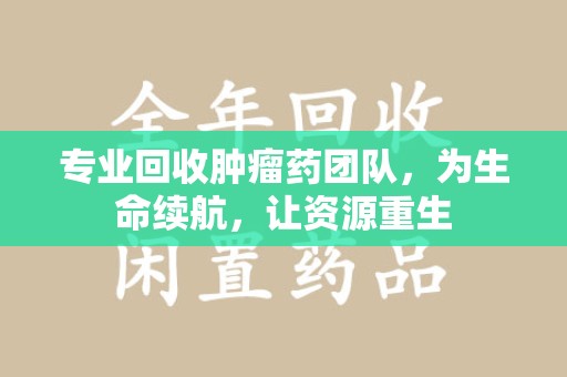 南通专业回收肿瘤药团队，为生命续航，让资源重生