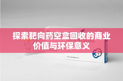 南通探索靶向药空盒回收的商业价值与环保意义