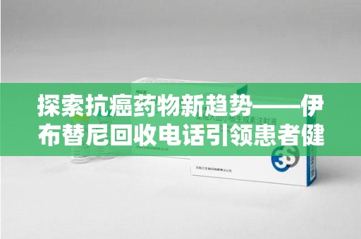 南通探索抗癌药物新趋势——伊布替尼回收电话引领患者健康管理新篇章