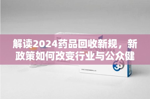 南通解读2024药品回收新规，新政策如何改变行业与公众健康