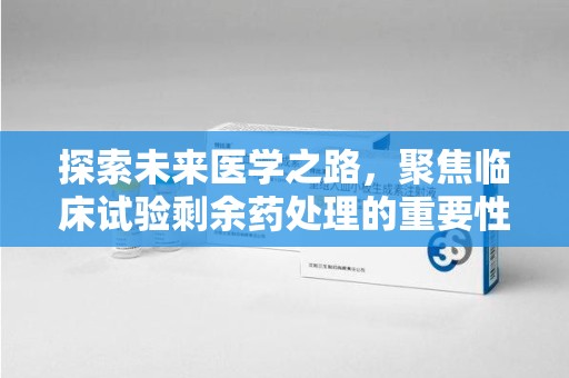 南通探索未来医学之路，聚焦临床试验剩余药处理的重要性与挑战