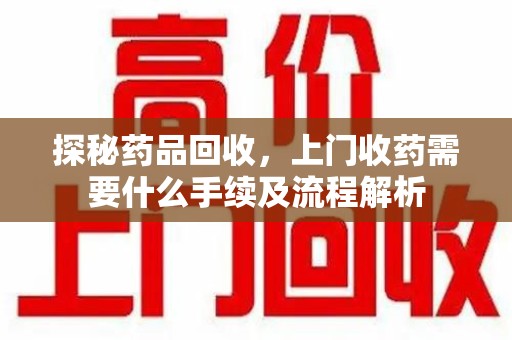 南通探秘药品回收，上门收药需要什么手续及流程解析