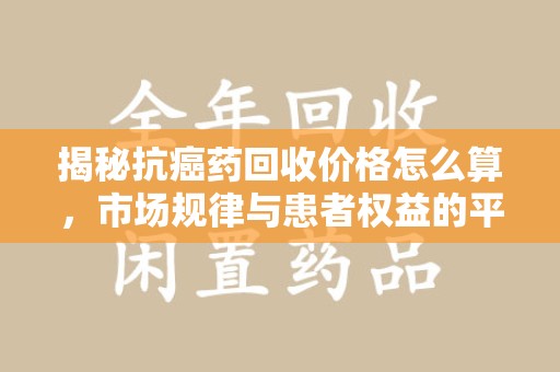 南通揭秘抗癌药回收价格怎么算，市场规律与患者权益的平衡点