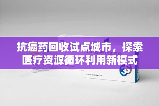 南通抗癌药回收试点城市，探索医疗资源循环利用新模式