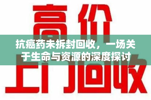 南通抗癌药未拆封回收，一场关于生命与资源的深度探讨