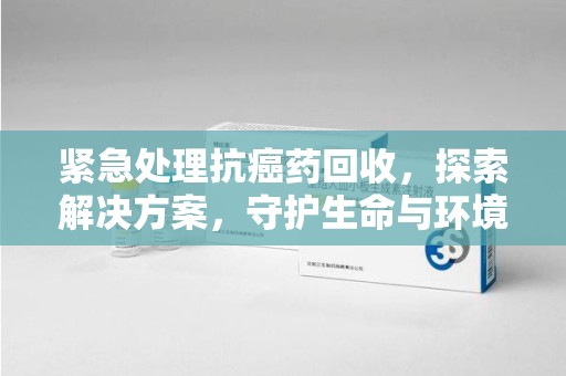 南通紧急处理抗癌药回收，探索解决方案，守护生命与环境