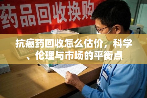 南通抗癌药回收怎么估价，科学、伦理与市场的平衡点