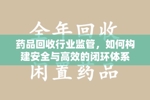 南通药品回收行业监管，如何构建安全与高效的闭环体系