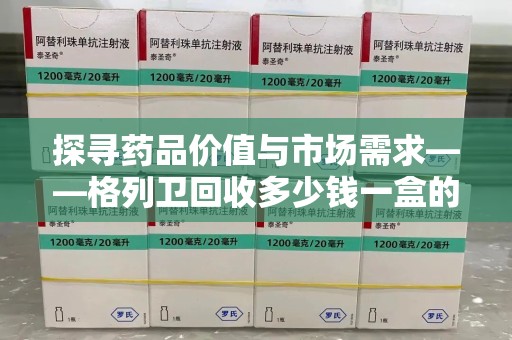 南通探寻药品价值与市场需求——格列卫回收多少钱一盒的深度解析