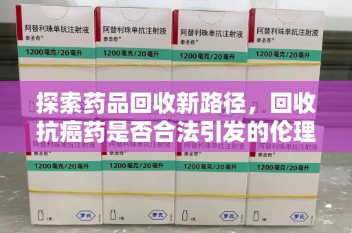 南通探索药品回收新路径，回收抗癌药是否合法引发的伦理与法律思考