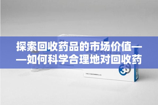 南通探索回收药品的市场价值——如何科学合理地对回收药品进行估价