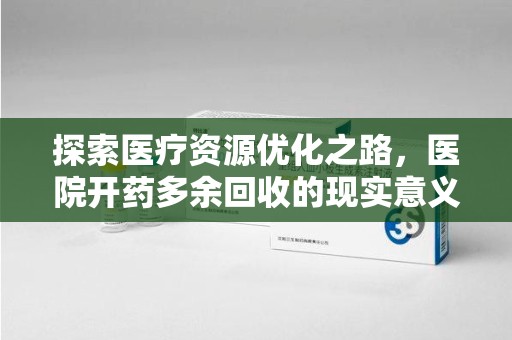 南通探索医疗资源优化之路，医院开药多余回收的现实意义与未来方向