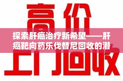 南通探索肝癌治疗新希望——肝癌靶向药乐伐替尼回收的潜力与价值