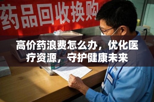 南通高价药浪费怎么办，优化医疗资源，守护健康未来