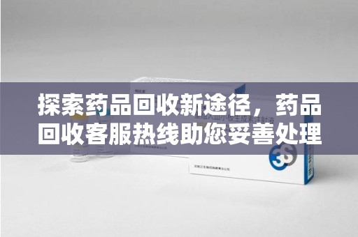 南通探索药品回收新途径，药品回收客服热线助您妥善处理闲置药物