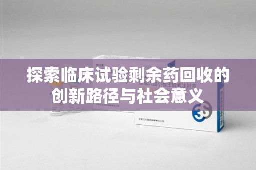 南通探索临床试验剩余药回收的创新路径与社会意义